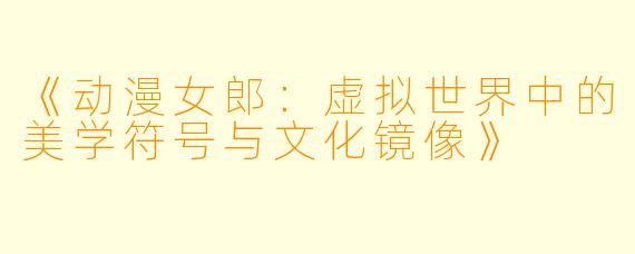 《动漫女郎：虚拟世界中的美学符号与文化镜像》