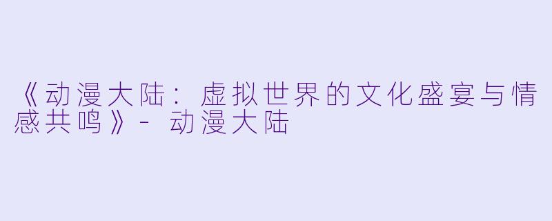 《动漫大陆：虚拟世界的文化盛宴与情感共鸣》-动漫大陆
