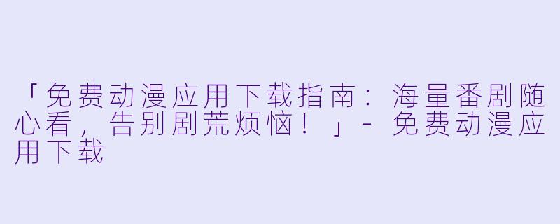 「免费动漫应用下载指南：海量番剧随心看，告别剧荒烦恼！」-免费动漫应用下载