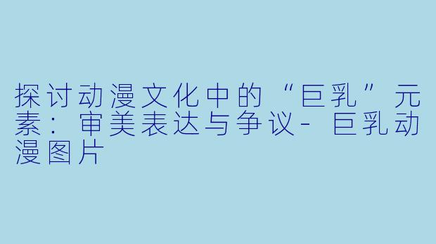 探讨动漫文化中的“巨乳”元素:审美表达与争议