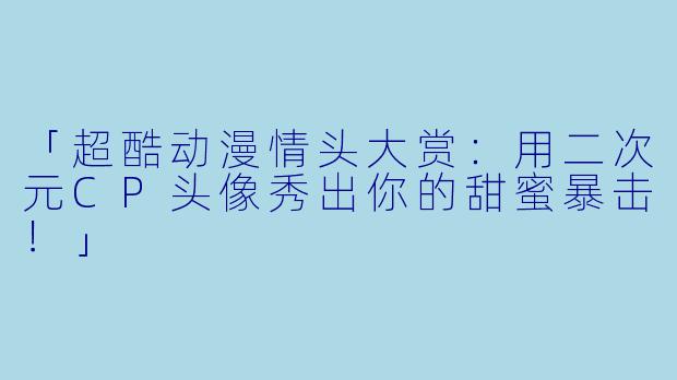 「超酷动漫情头大赏：用二次元CP头像秀出你的甜蜜暴击！」