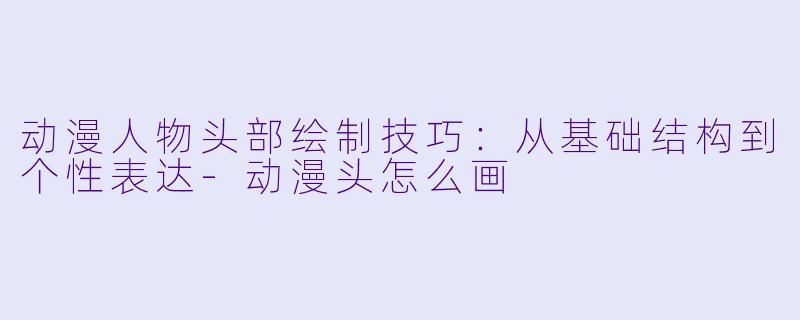 动漫人物头部绘制技巧：从基础结构到个性表达-动漫头怎么画