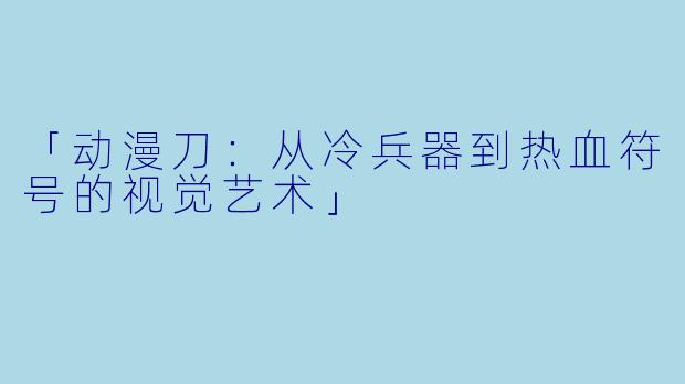 「动漫刀：从冷兵器到热血符号的视觉艺术」