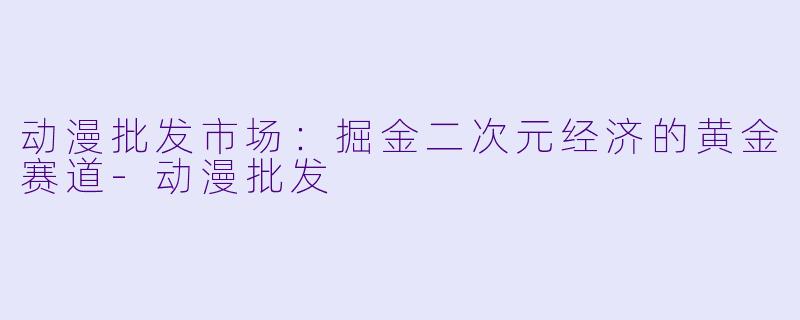 动漫批发市场：掘金二次元经济的黄金赛道
