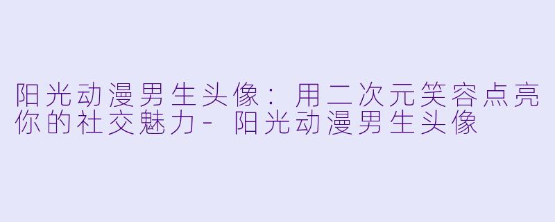 阳光动漫男生头像：用二次元笑容点亮你的社交魅力