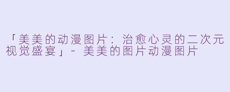 「美美的动漫图片：治愈心灵的二次元视觉盛宴」-美美的图片动漫图片
