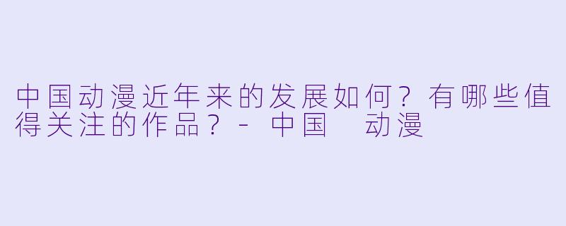 中国动漫近年来的发展如何？有哪些值得关注的作品？-中国 动漫