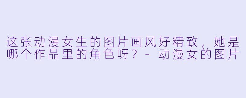 这张动漫女生的图片画风好精致,她是哪个作品里的角色呀?