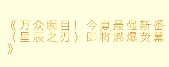 《万众瞩目！今夏最强新番〈星辰之刃〉即将燃爆荧幕》