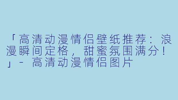 「高清动漫情侣壁纸推荐：浪漫瞬间定格，甜蜜氛围满分！」-高清动漫情侣图片