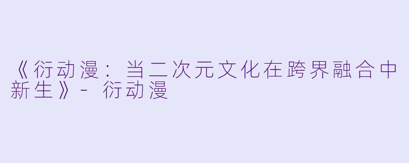 《衍动漫：当二次元文化在跨界融合中新生》-衍动漫