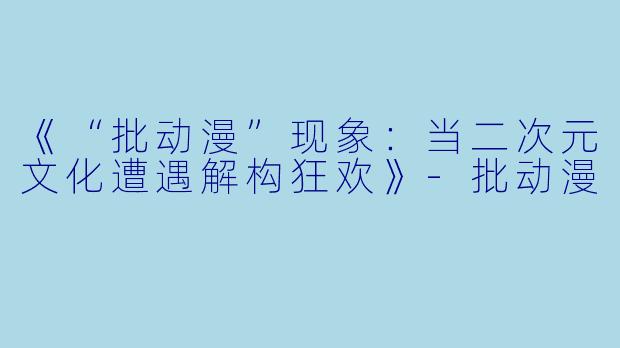《“批动漫”现象：当二次元文化遭遇解构狂欢》-批动漫