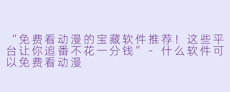 “免费看动漫的宝藏软件推荐！这些平台让你追番不花一分钱”-什么软件可以免费看动漫