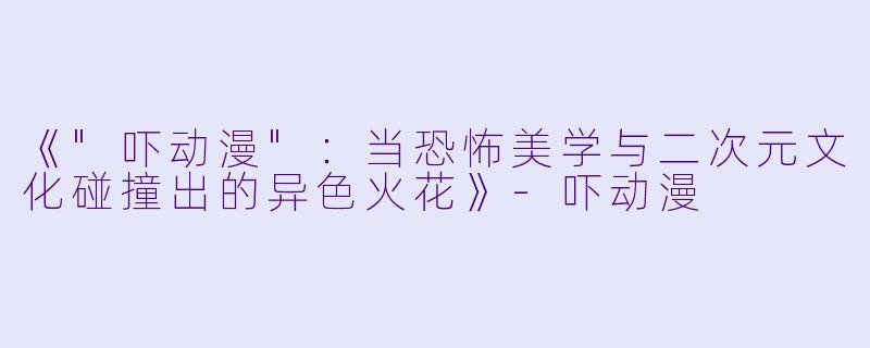 《"吓动漫":当恐怖美学与二次元文化碰撞出的异色火花》