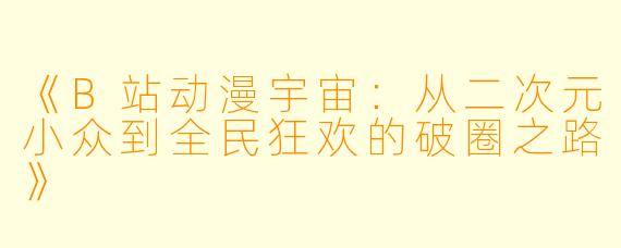 《B站动漫宇宙:从二次元小众到全民狂欢的破圈之路》