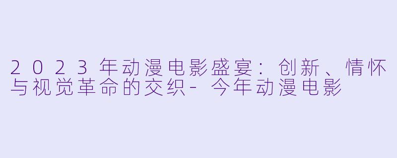 2023年动漫电影盛宴:创新、情怀与视觉革命的交织-今年动漫电影