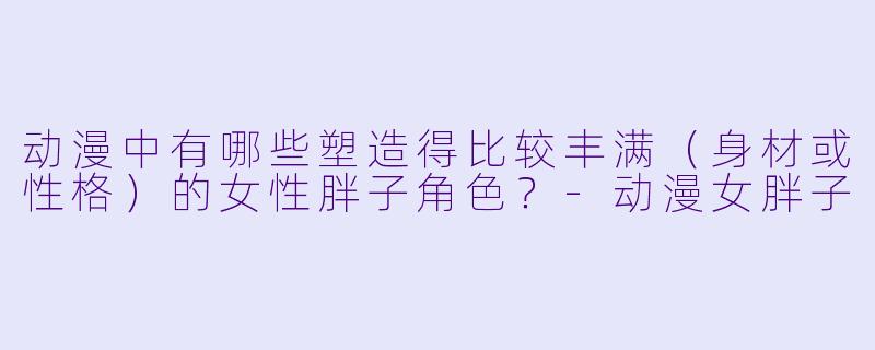 动漫中有哪些塑造得比较丰满(身材或性格)的女性胖子角色?