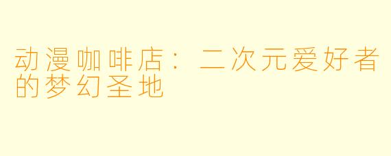 动漫咖啡店：二次元爱好者的梦幻圣地