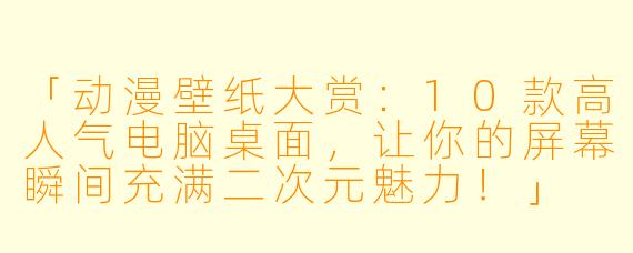 「动漫壁纸大赏：10款高人气电脑桌面，让你的屏幕瞬间充满二次元魅力！」