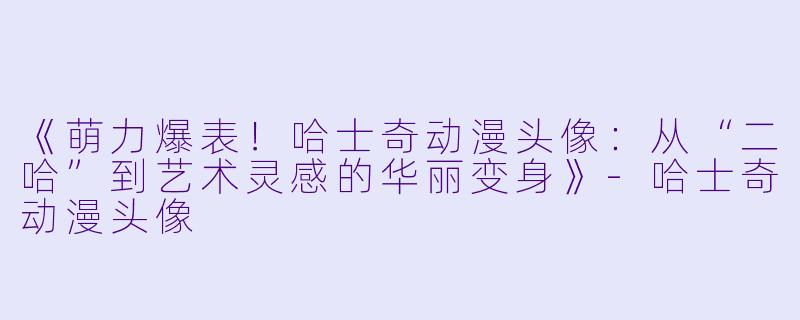 《萌力爆表！哈士奇动漫头像：从“二哈”到艺术灵感的华丽变身》-哈士奇动漫头像