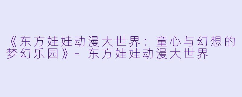《东方娃娃动漫大世界：童心与幻想的梦幻乐园》-东方娃娃动漫大世界