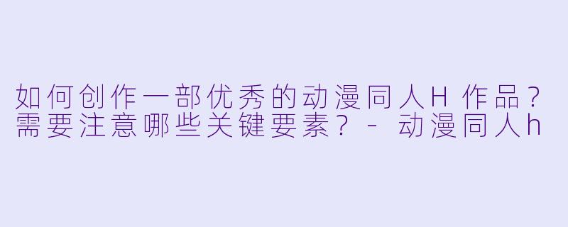 如何创作一部优秀的动漫同人H作品?需要注意哪些关键要素?