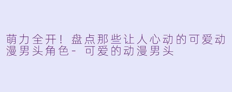 萌力全开！盘点那些让人心动的可爱动漫男头角色-可爱的动漫男头