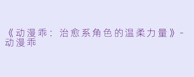 《动漫乖：治愈系角色的温柔力量》-动漫乖