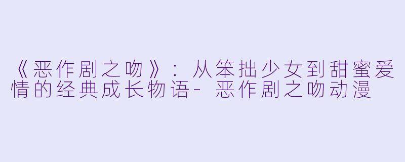 《恶作剧之吻》：从笨拙少女到甜蜜爱情的经典成长物语-恶作剧之吻动漫