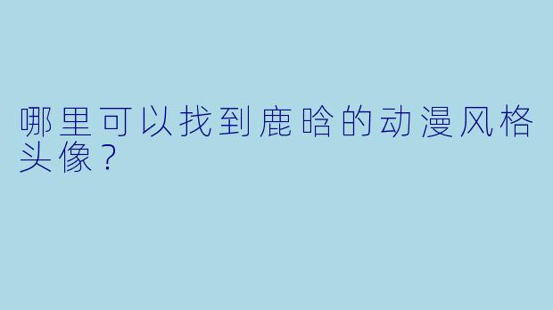 哪里可以找到鹿晗的动漫风格头像？