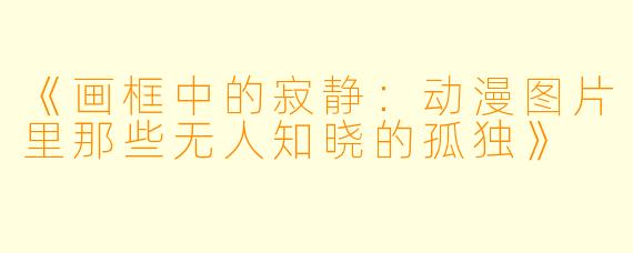《画框中的寂静:动漫图片里那些无人知晓的孤独》