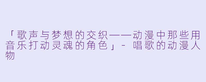 「歌声与梦想的交织——动漫中那些用音乐打动灵魂的角色」-唱歌的动漫人物
