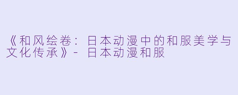 《和风绘卷：日本动漫中的和服美学与文化传承》-日本动漫和服