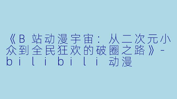 《B站动漫宇宙：从二次元小众到全民狂欢的破圈之路》-bilibili动漫