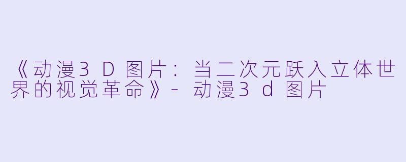 《动漫3D图片：当二次元跃入立体世界的视觉革命》