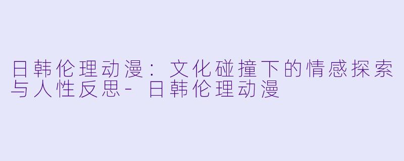 日韩伦理动漫:文化碰撞下的情感探索与人性反思