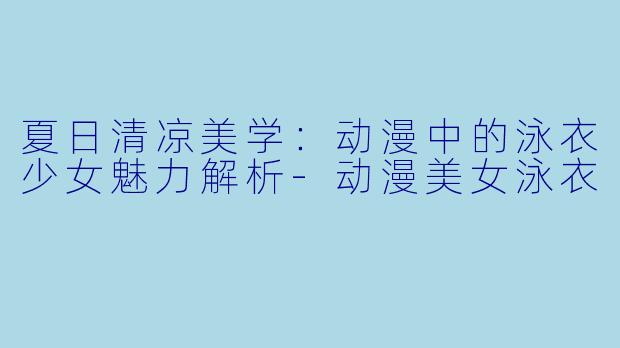 夏日清凉美学：动漫中的泳衣少女魅力解析-动漫美女泳衣