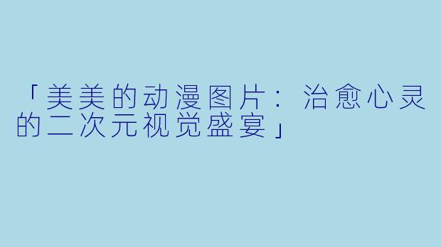 「美美的动漫图片：治愈心灵的二次元视觉盛宴」