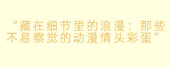 “藏在细节里的浪漫：那些不易察觉的动漫情头彩蛋”