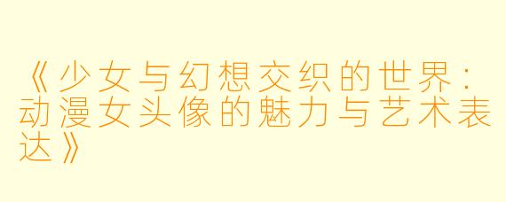 《少女与幻想交织的世界:动漫女头像的魅力与艺术表达》