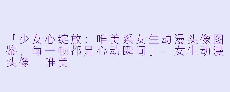 「少女心绽放：唯美系女生动漫头像图鉴，每一帧都是心动瞬间」-女生动漫头像 唯美