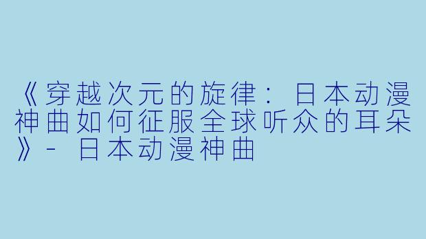 《穿越次元的旋律：日本动漫神曲如何征服全球听众的耳朵》