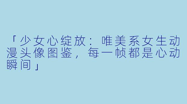 「少女心绽放：唯美系女生动漫头像图鉴，每一帧都是心动瞬间」