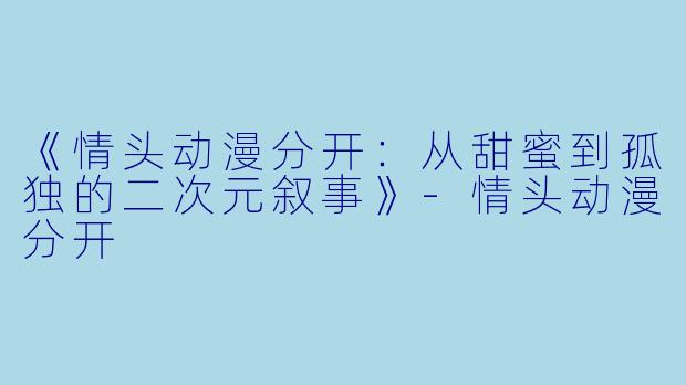 《情头动漫分开：从甜蜜到孤独的二次元叙事》-情头动漫分开