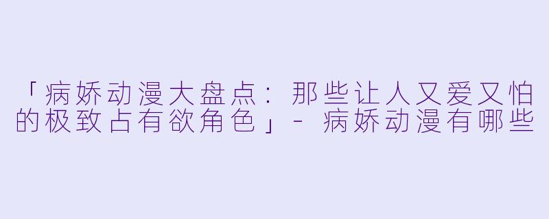 「病娇动漫大盘点：那些让人又爱又怕的极致占有欲角色」-病娇动漫有哪些