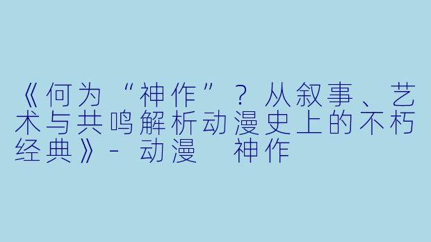 《何为“神作”?从叙事、艺术与共鸣解析动漫史上的不朽经典》