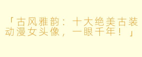 「古风雅韵：十大绝美古装动漫女头像，一眼千年！」