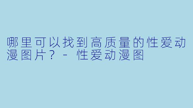 哪里可以找到高质量的性爱动漫图片？-性爱动漫图