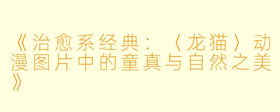 《治愈系经典：〈龙猫〉动漫图片中的童真与自然之美》