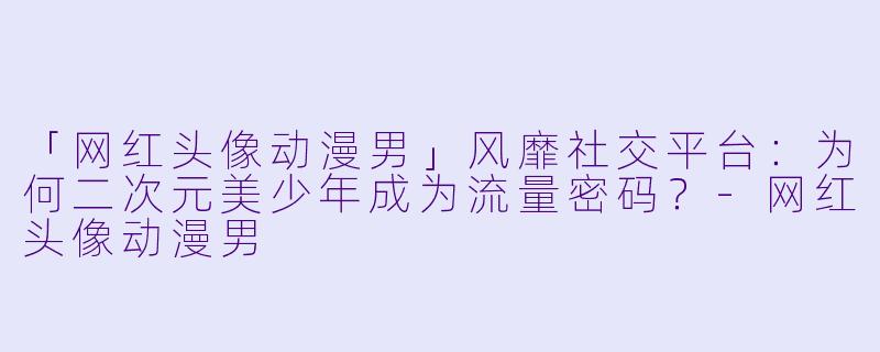 「网红头像动漫男」风靡社交平台：为何二次元美少年成为流量密码？-网红头像动漫男
